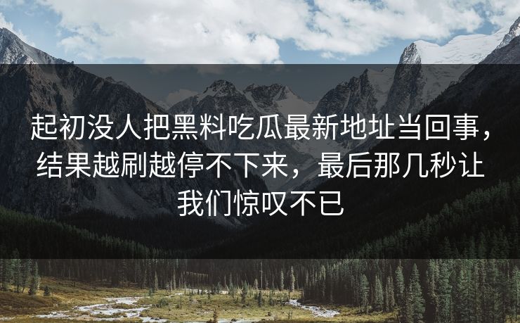 起初没人把黑料吃瓜最新地址当回事，结果越刷越停不下来，最后那几秒让我们惊叹不已