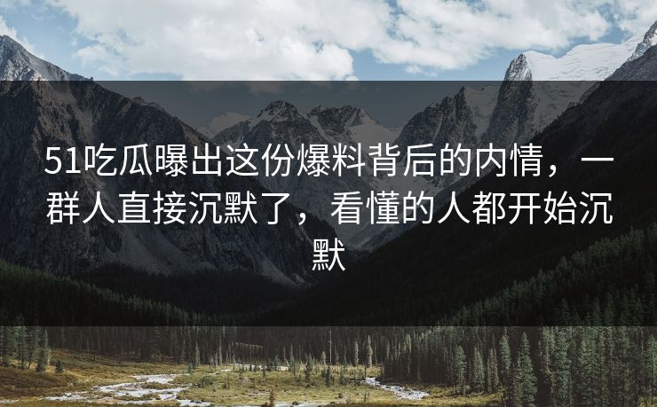 51吃瓜曝出这份爆料背后的内情，一群人直接沉默了，看懂的人都开始沉默
