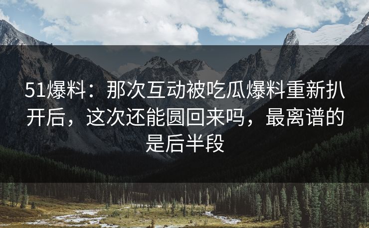 51爆料：那次互动被吃瓜爆料重新扒开后，这次还能圆回来吗，最离谱的是后半段