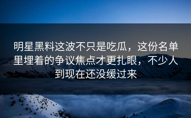 明星黑料这波不只是吃瓜，这份名单里埋着的争议焦点才更扎眼，不少人到现在还没缓过来