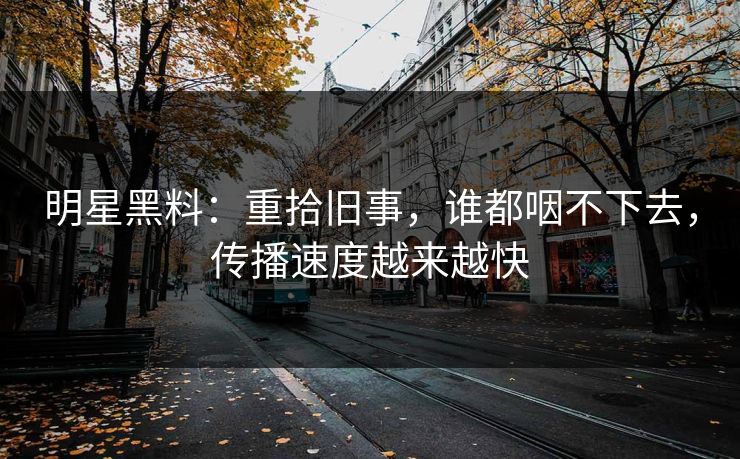 明星黑料：重拾旧事，谁都咽不下去，传播速度越来越快