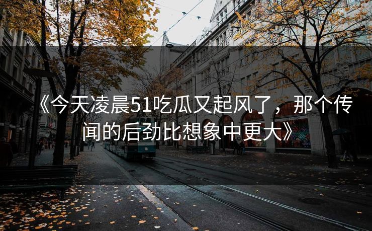 《今天凌晨51吃瓜又起风了，那个传闻的后劲比想象中更大》