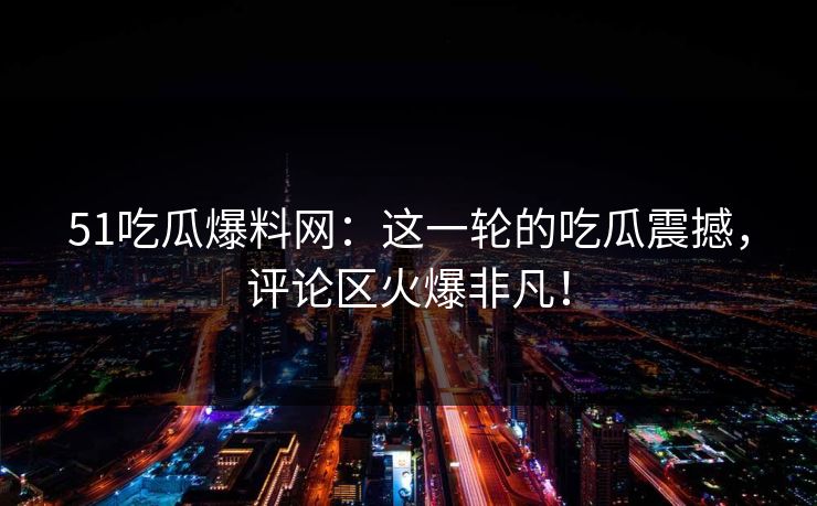51吃瓜爆料网：这一轮的吃瓜震撼，评论区火爆非凡！